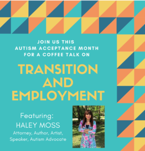 This was a promotional flier announcing SPHARC’s 2021 Autism Acceptance Month coffee talk series. This coffee talk was about transition and employment and featured speaker Haley Moss.